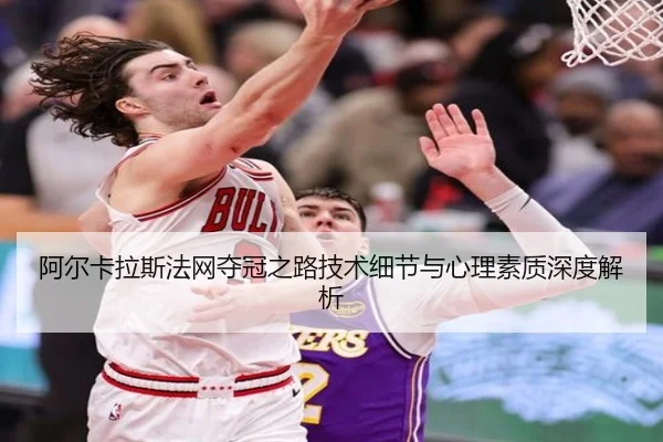 阿尔卡拉斯法网夺冠之路技术细节与心理素质深度解析